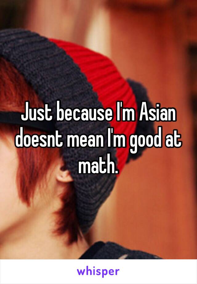 Just because I'm Asian doesnt mean I'm good at math.