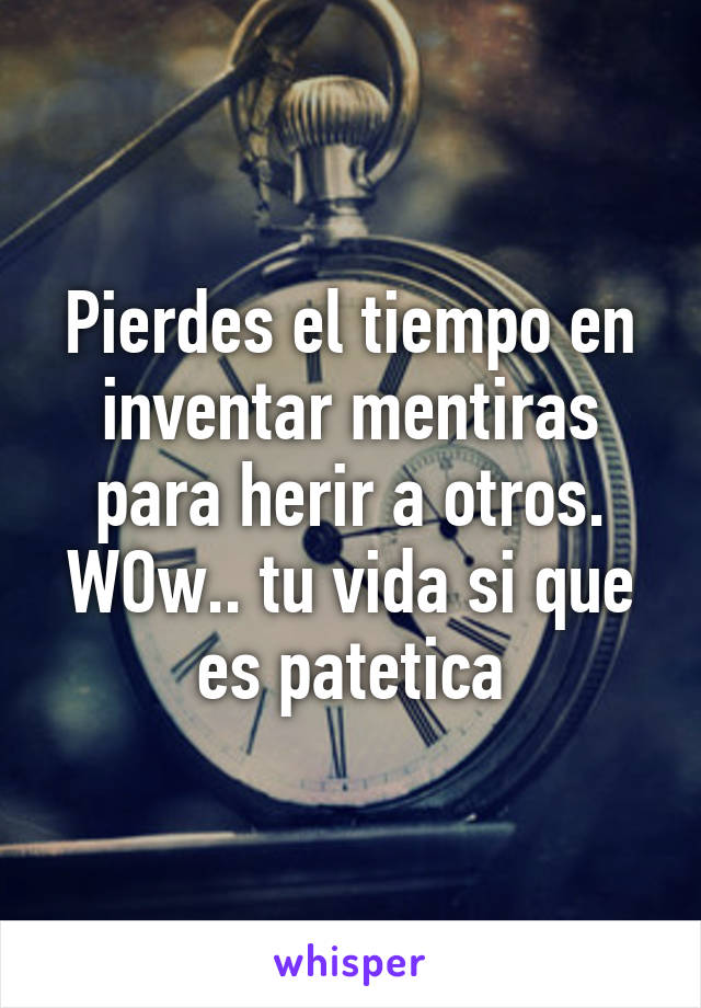 Pierdes el tiempo en inventar mentiras para herir a otros. WOw.. tu vida si que es patetica