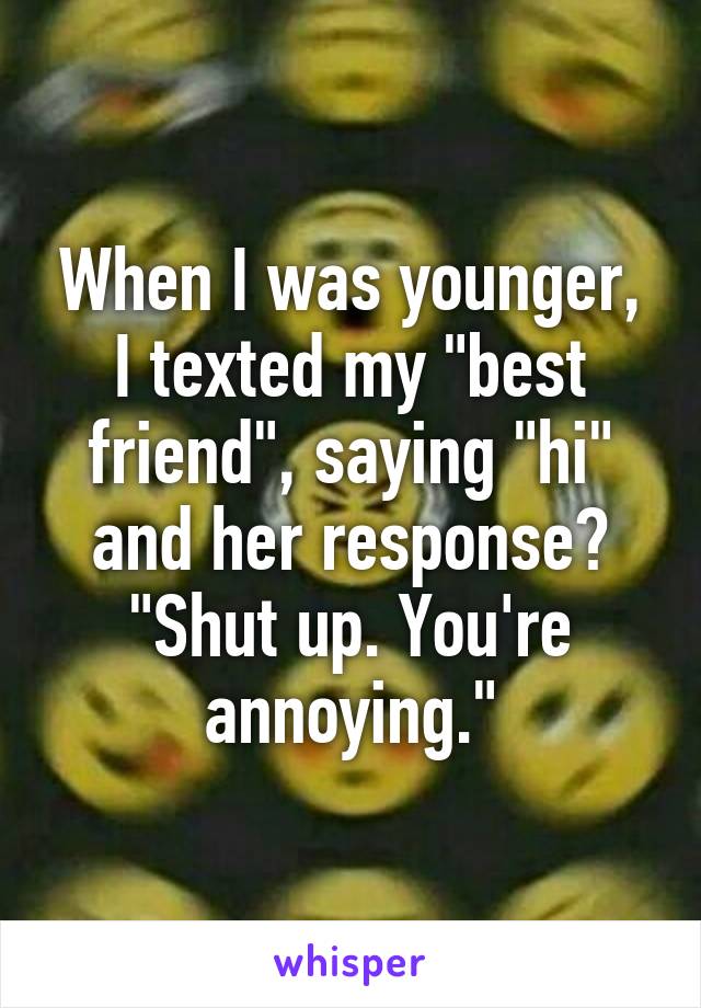 When I was younger, I texted my "best friend", saying "hi" and her response? "Shut up. You're annoying."