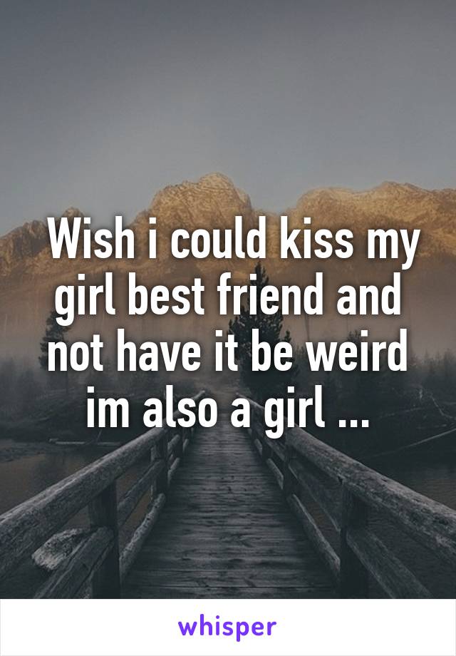  Wish i could kiss my girl best friend and not have it be weird im also a girl ...