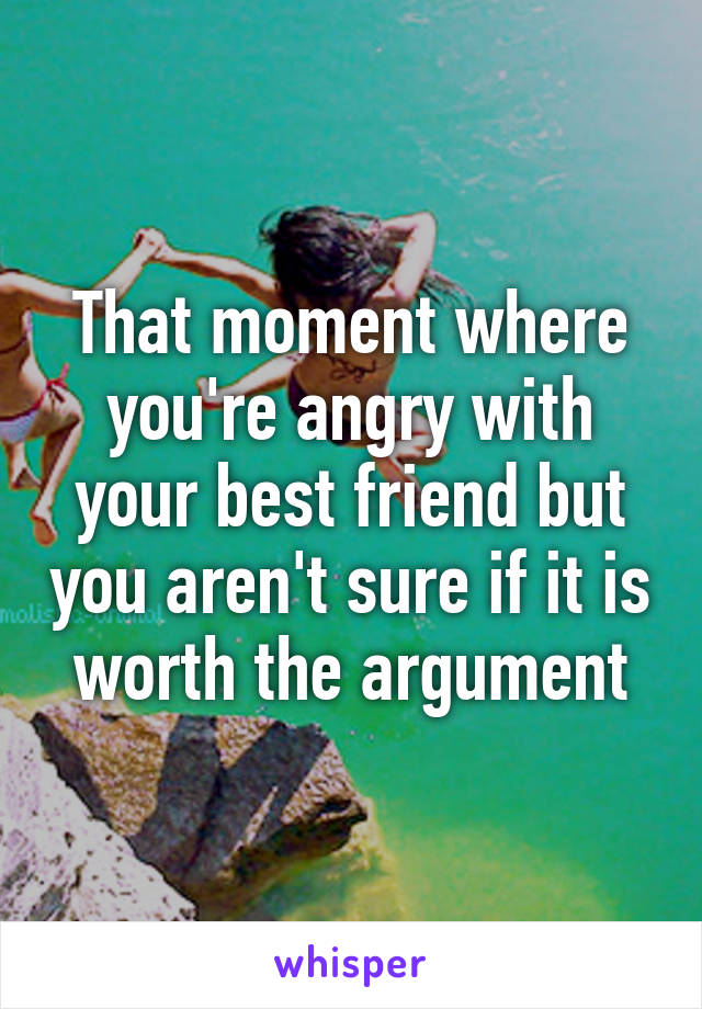 That moment where you're angry with your best friend but you aren't sure if it is worth the argument