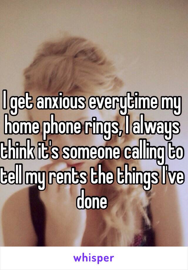 I get anxious everytime my home phone rings, I always think it's someone calling to tell my rents the things I've done