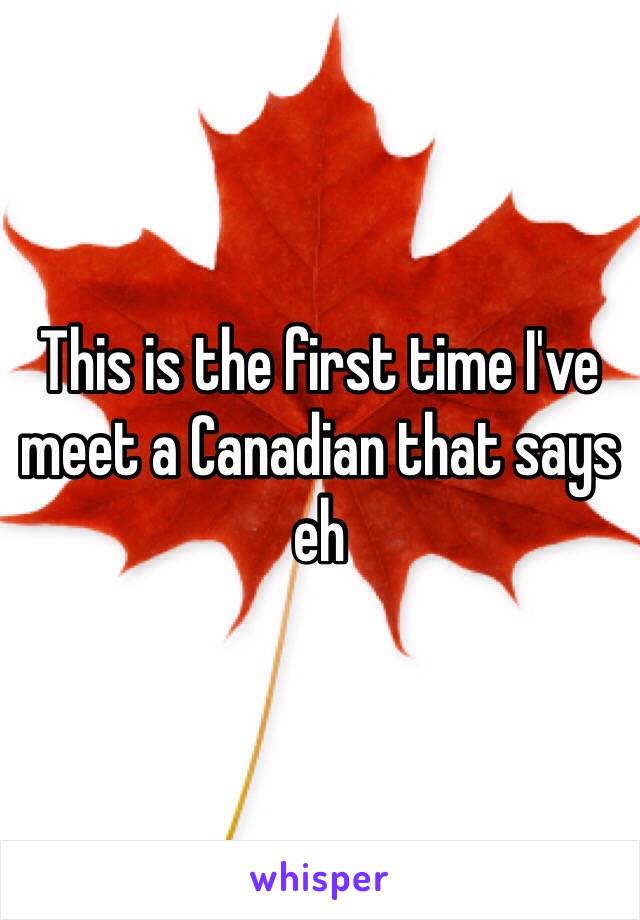 This is the first time I've meet a Canadian that says eh 