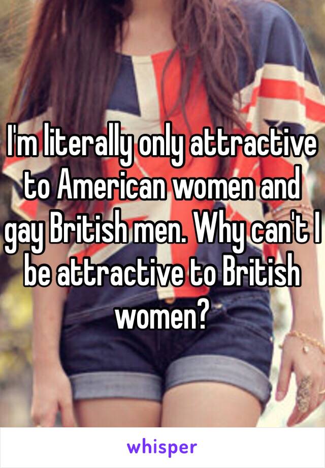 I'm literally only attractive to American women and gay British men. Why can't I be attractive to British women? 