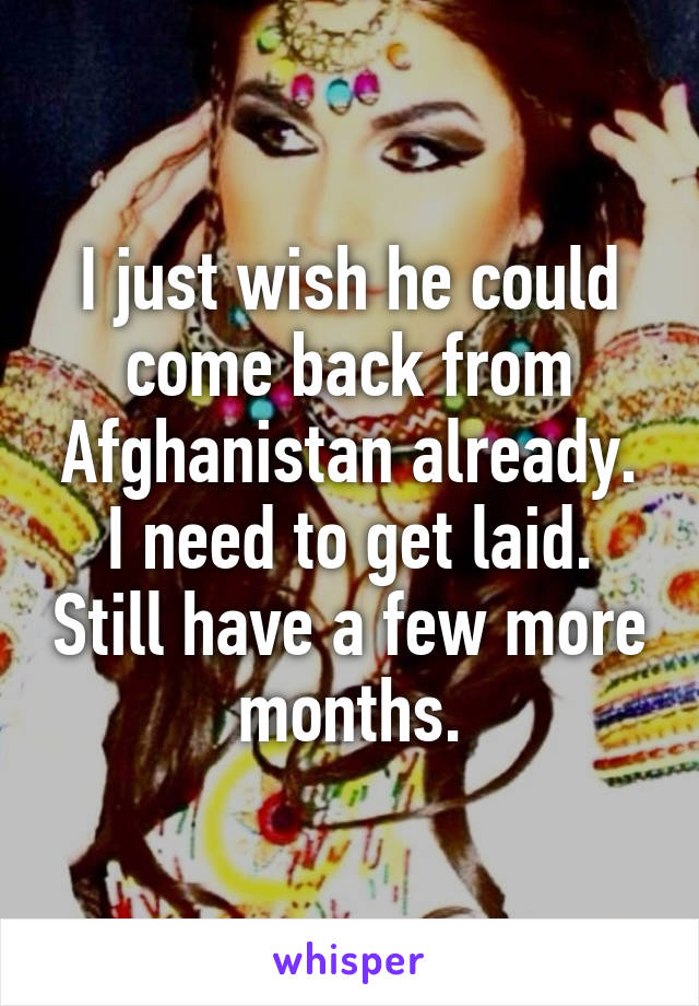 I just wish he could come back from Afghanistan already. I need to get laid. Still have a few more months.