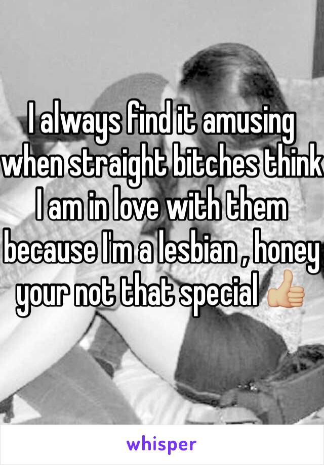 I always find it amusing when straight bitches think I am in love with them because I'm a lesbian , honey your not that special 👍🏼