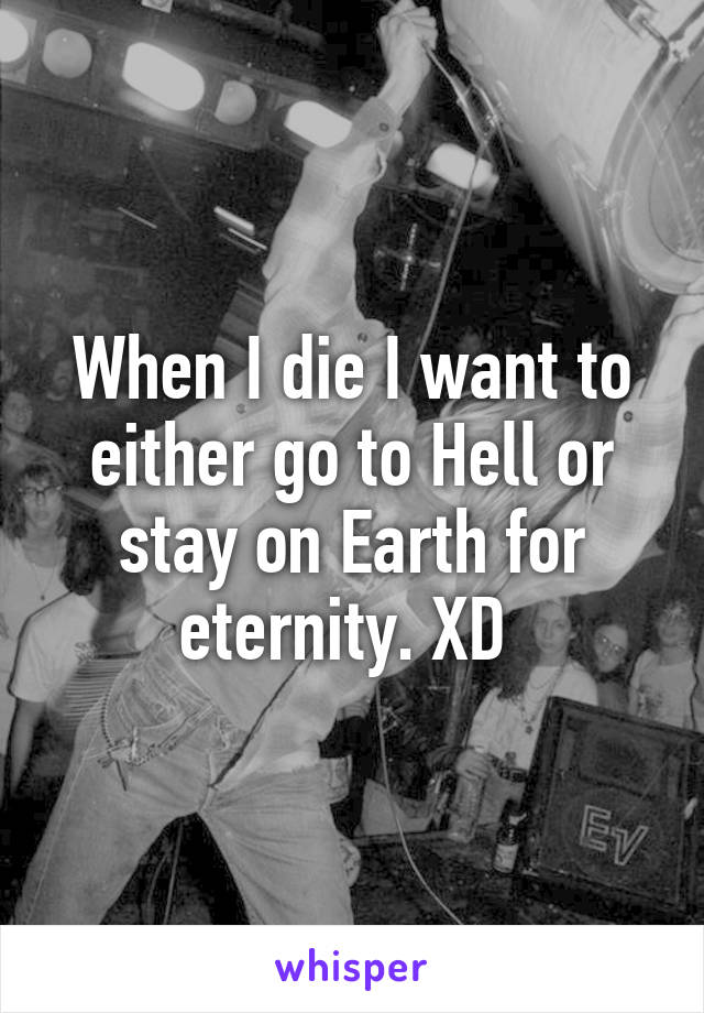 When I die I want to either go to Hell or stay on Earth for eternity. XD 