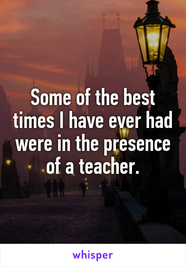 Some of the best times I have ever had were in the presence of a teacher.