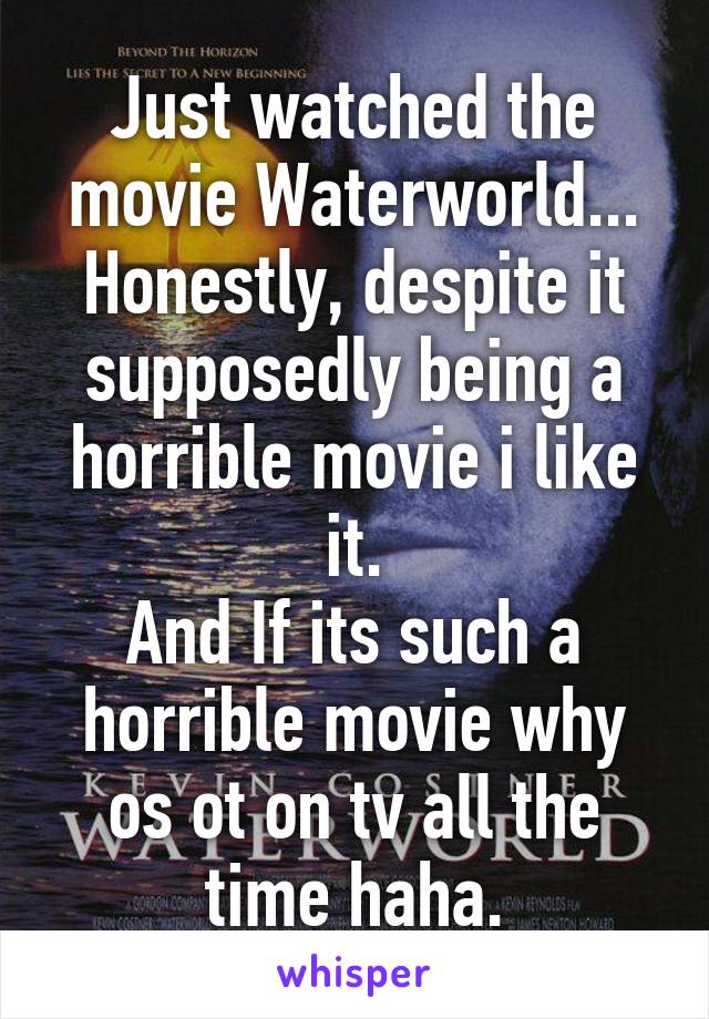 Just watched the movie Waterworld...
Honestly, despite it supposedly being a horrible movie i like it.
And If its such a horrible movie why os ot on tv all the time haha.