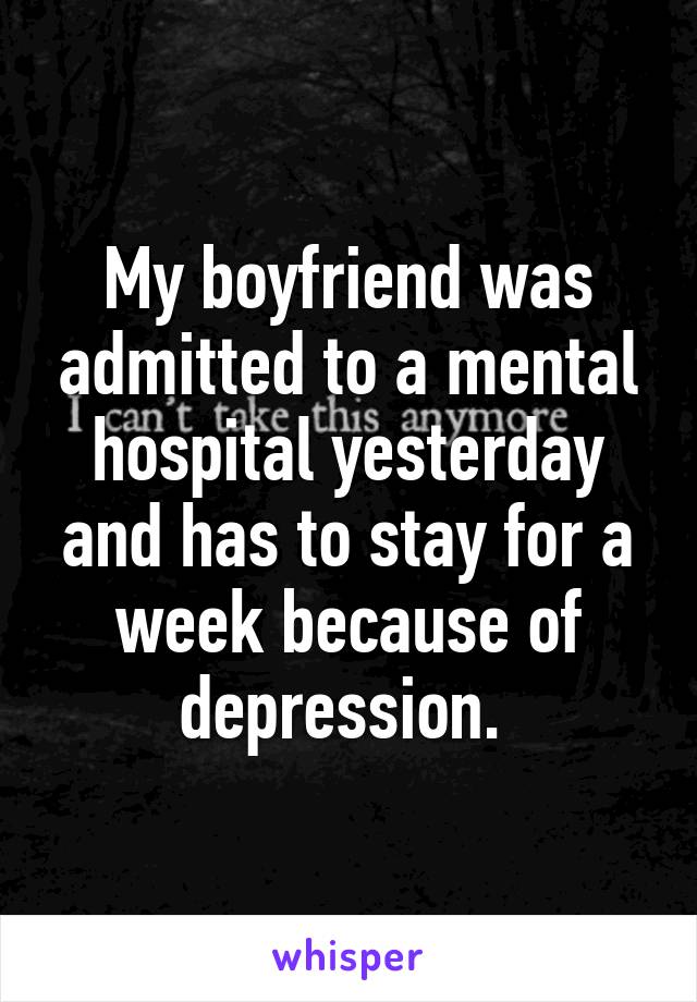 My boyfriend was admitted to a mental hospital yesterday and has to stay for a week because of depression. 