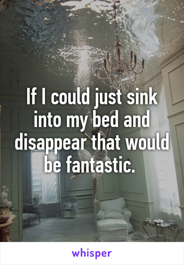 If I could just sink into my bed and disappear that would be fantastic. 