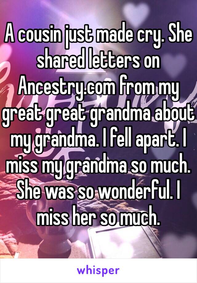 A cousin just made cry. She shared letters on Ancestry.com from my great great grandma about my grandma. I fell apart. I miss my grandma so much. She was so wonderful. I miss her so much. 