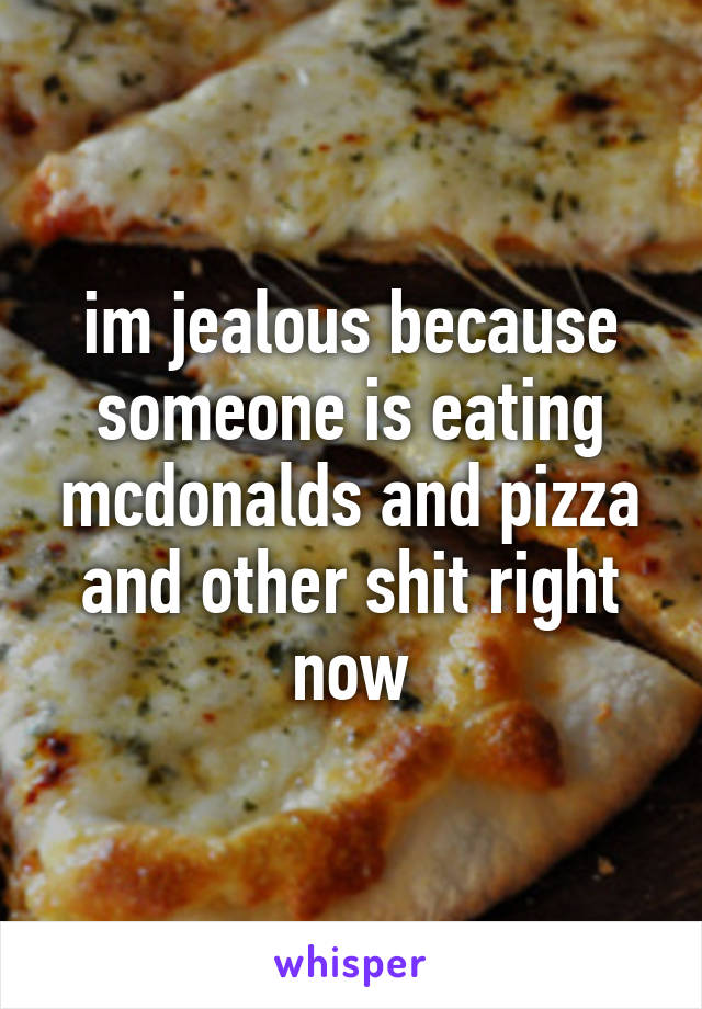 im jealous because someone is eating mcdonalds and pizza and other shit right now