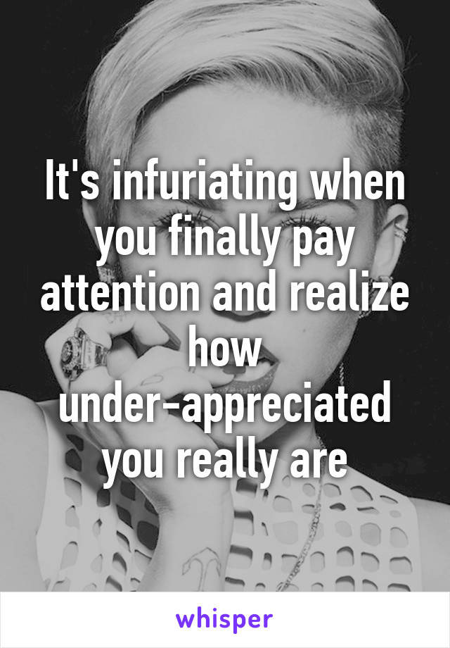 It's infuriating when you finally pay attention and realize how under-appreciated you really are