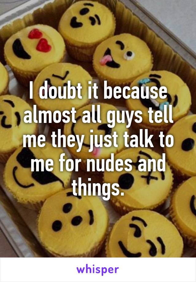 I doubt it because almost all guys tell me they just talk to me for nudes and things.