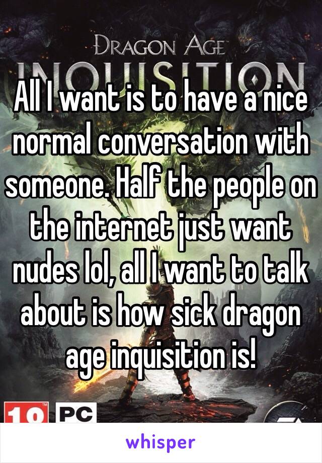 All I want is to have a nice normal conversation with someone. Half the people on the internet just want nudes lol, all I want to talk about is how sick dragon age inquisition is!