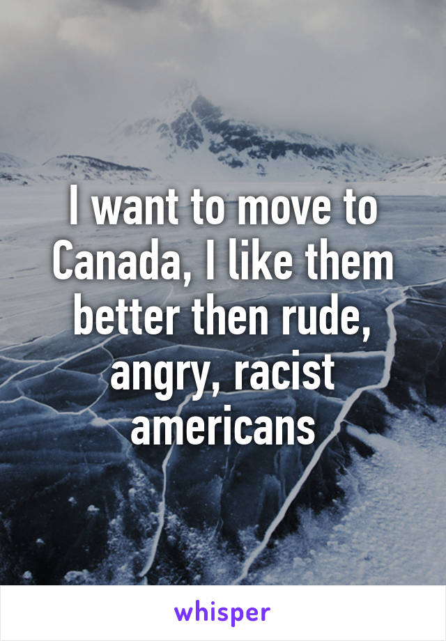 I want to move to Canada, I like them better then rude, angry, racist americans