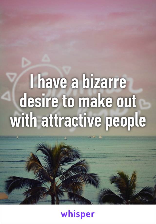 I have a bizarre desire to make out with attractive people 