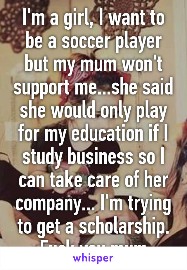 I'm a girl, I want to be a soccer player but my mum won't support me...she said she would only play for my education if I study business so I can take care of her company... I'm trying to get a scholarship. Fuck you mum