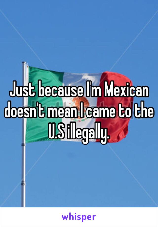 Just because I'm Mexican doesn't mean I came to the U.S illegally.