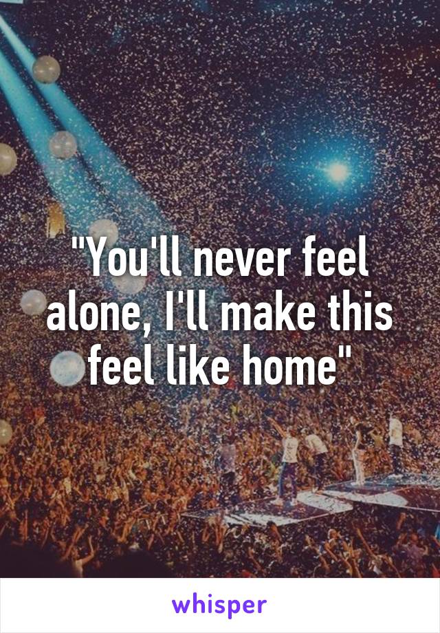 "You'll never feel alone, I'll make this feel like home"