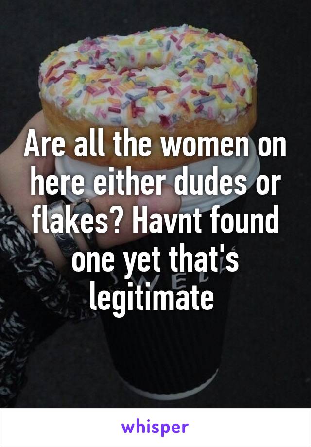 Are all the women on here either dudes or flakes? Havnt found one yet that's legitimate 