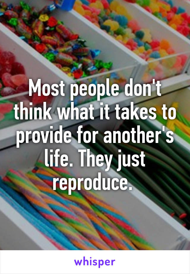 Most people don't think what it takes to provide for another's life. They just reproduce. 