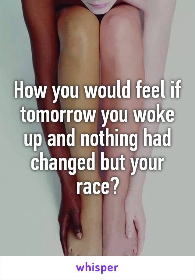 How you would feel if tomorrow you woke up and nothing had changed but your race?