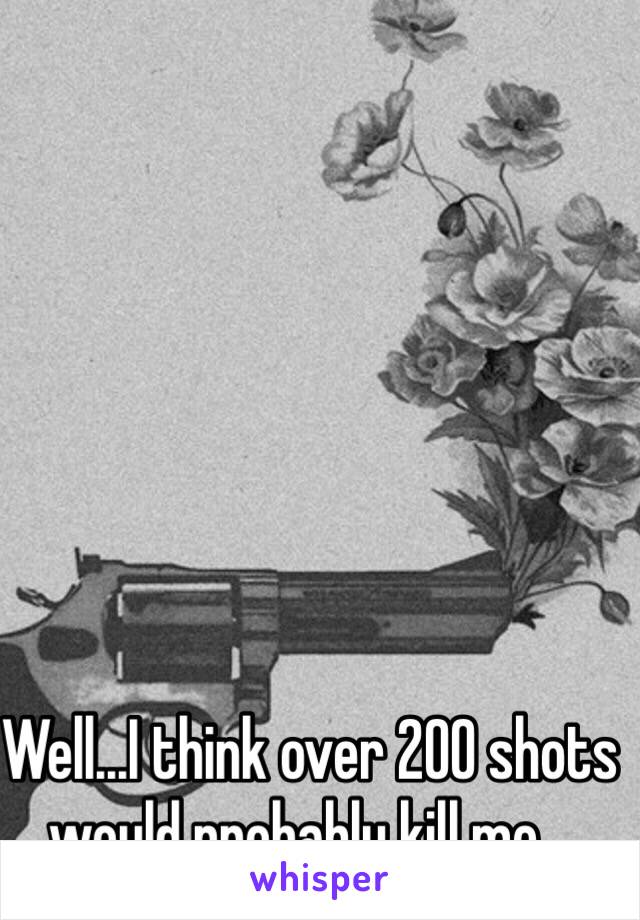 Well...I think over 200 shots would probably kill me...