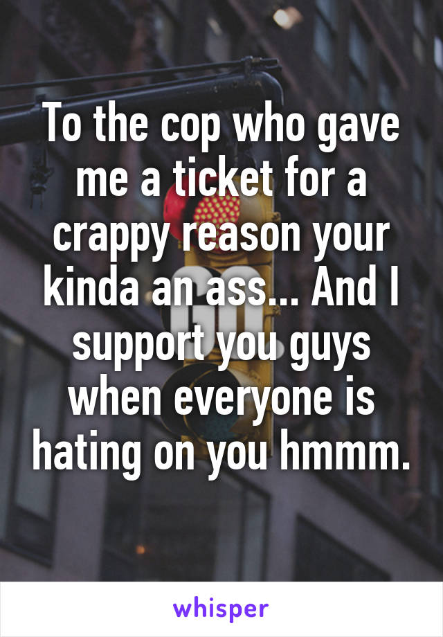 To the cop who gave me a ticket for a crappy reason your kinda an ass... And I support you guys when everyone is hating on you hmmm. 