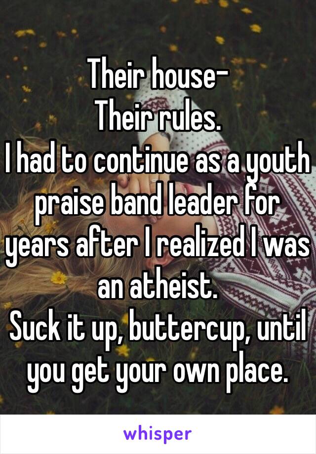 Their house-
Their rules.
I had to continue as a youth praise band leader for years after I realized I was an atheist.
Suck it up, buttercup, until you get your own place.