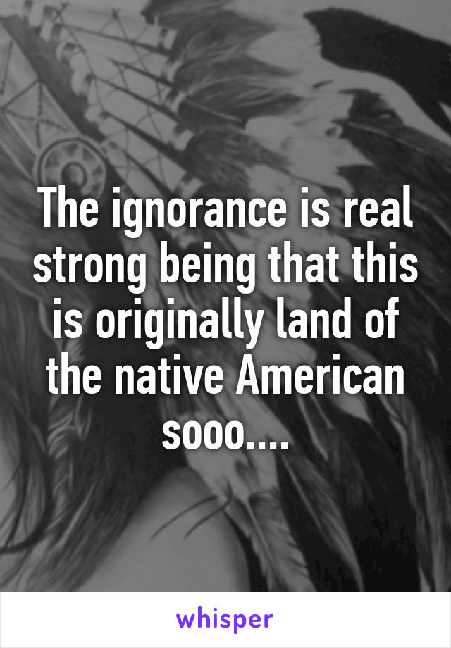 The ignorance is real strong being that this is originally land of the native American sooo....