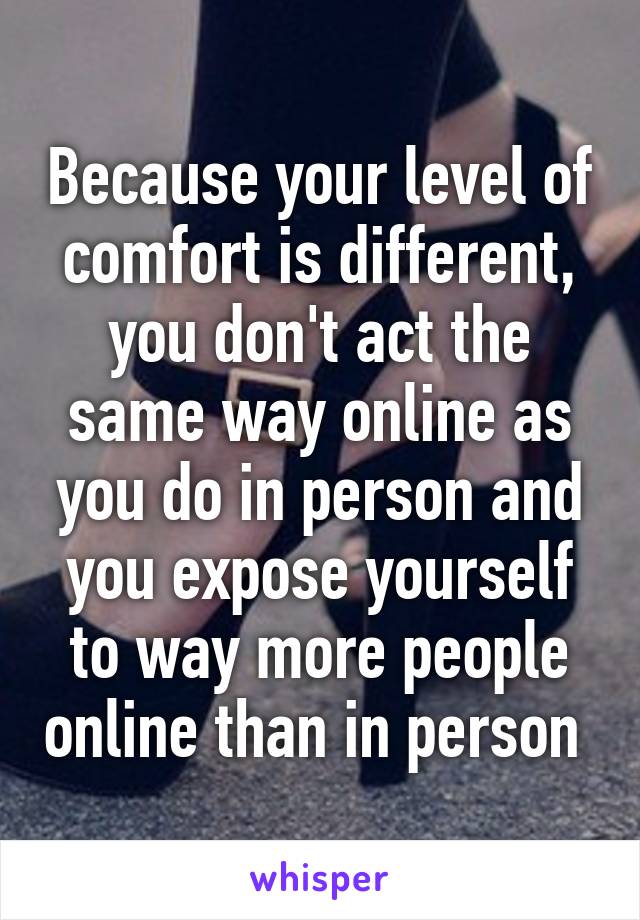 Because your level of comfort is different, you don't act the same way online as you do in person and you expose yourself to way more people online than in person 