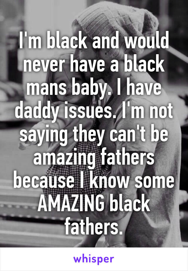 I'm black and would never have a black mans baby. I have daddy issues. I'm not saying they can't be amazing fathers because I know some AMAZING black fathers.