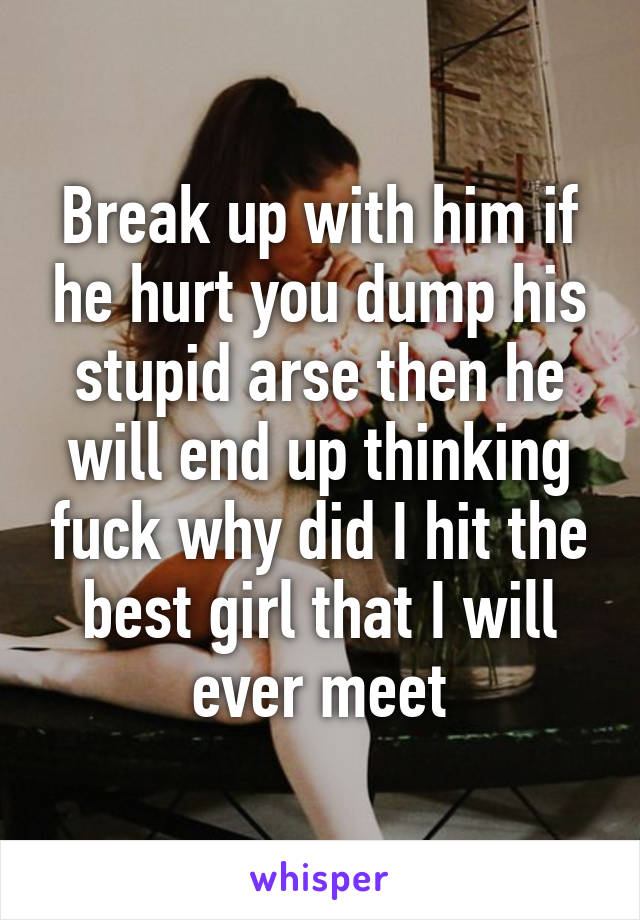 Break up with him if he hurt you dump his stupid arse then he will end up thinking fuck why did I hit the best girl that I will ever meet