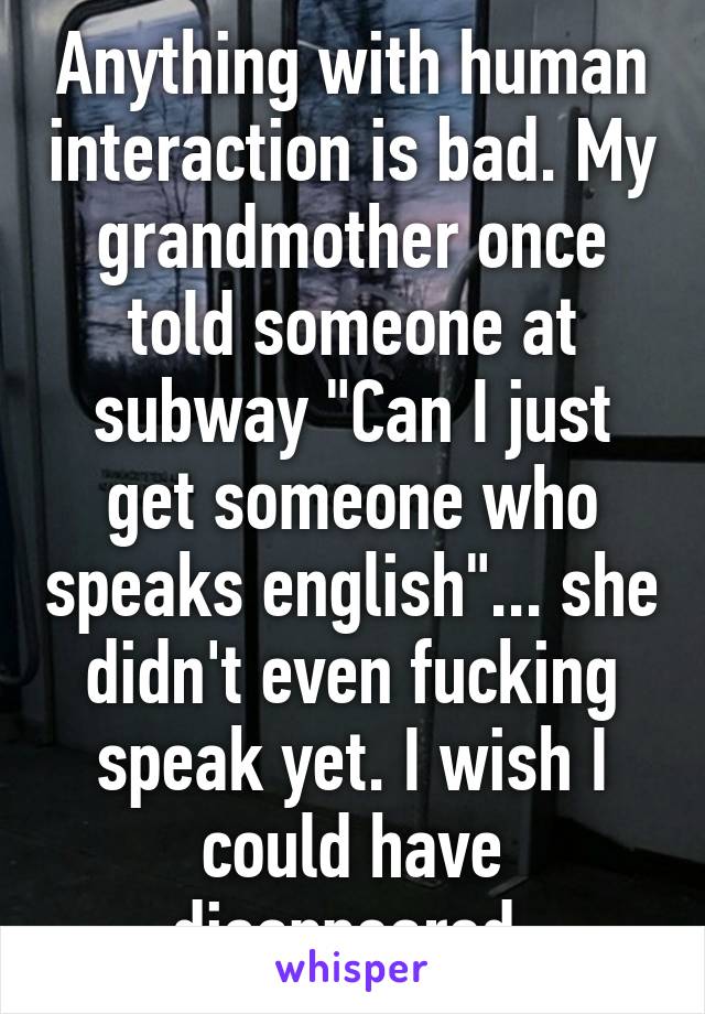 Anything with human interaction is bad. My grandmother once told someone at subway "Can I just get someone who speaks english"... she didn't even fucking speak yet. I wish I could have disappeared.