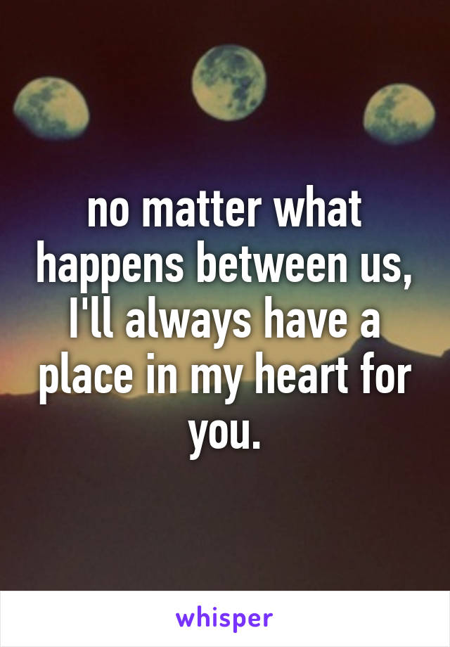 no matter what happens between us, I'll always have a place in my heart for you.