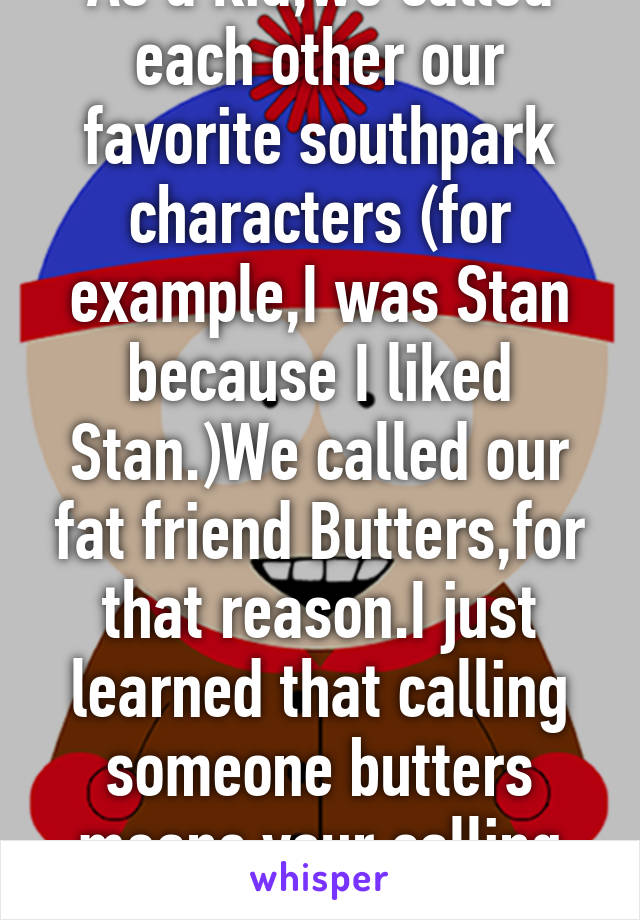 As a kid,we called each other our favorite southpark characters (for example,I was Stan because I liked Stan.)We called our fat friend Butters,for that reason.I just learned that calling someone butters means your calling them fat