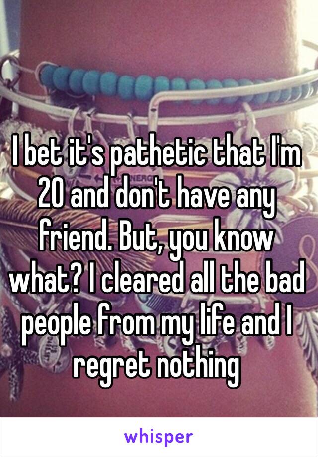 I bet it's pathetic that I'm 20 and don't have any friend. But, you know what? I cleared all the bad people from my life and I regret nothing 