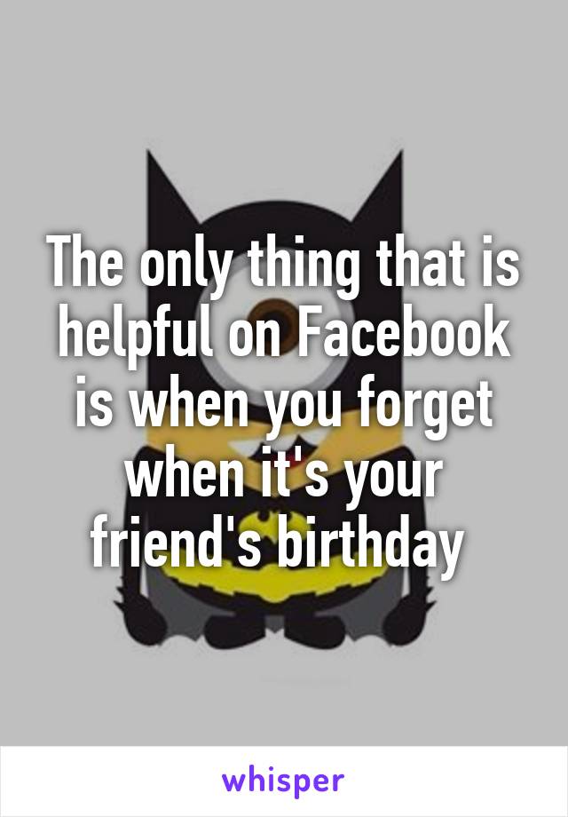 The only thing that is helpful on Facebook is when you forget when it's your friend's birthday 