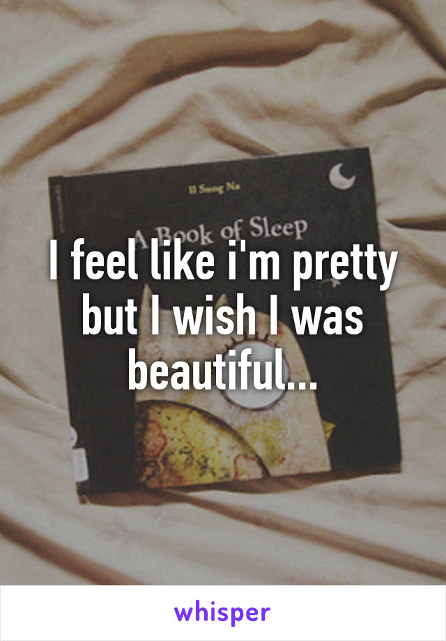 I feel like i'm pretty but I wish I was beautiful...