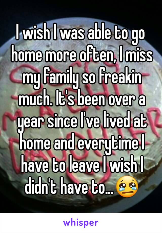 I wish I was able to go home more often, I miss my family so freakin much. It's been over a year since I've lived at home and everytime I have to leave I wish I didn't have to...😢