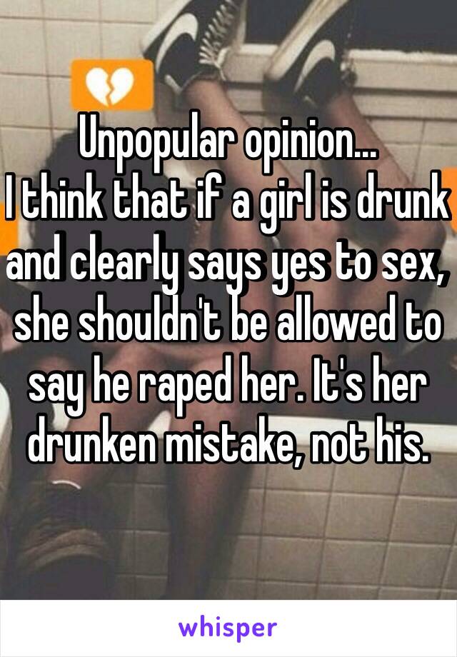 Unpopular opinion... 
I think that if a girl is drunk and clearly says yes to sex, she shouldn't be allowed to say he raped her. It's her drunken mistake, not his. 