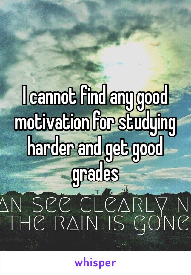 I cannot find any good motivation for studying harder and get good grades