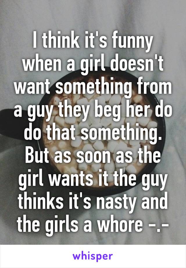 I think it's funny when a girl doesn't want something from a guy they beg her do do that something. But as soon as the girl wants it the guy thinks it's nasty and the girls a whore -.-