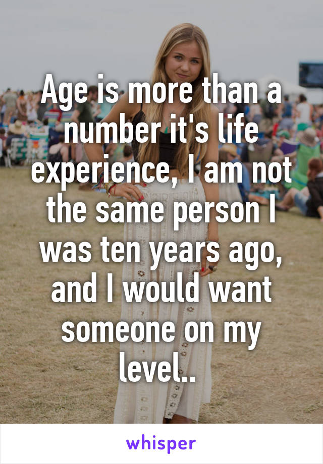 Age is more than a number it's life experience, I am not the same person I was ten years ago, and I would want someone on my level.. 