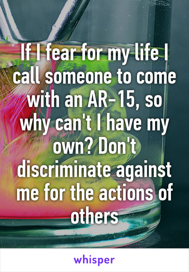 If I fear for my life I call someone to come with an AR-15, so why can't I have my own? Don't discriminate against me for the actions of others