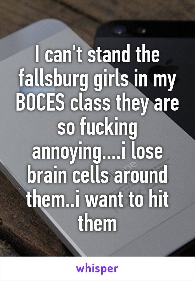 I can't stand the fallsburg girls in my BOCES class they are so fucking annoying....i lose brain cells around them..i want to hit them