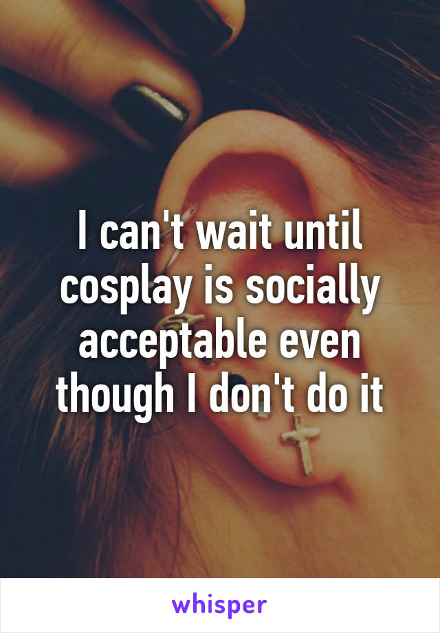 I can't wait until cosplay is socially acceptable even though I don't do it