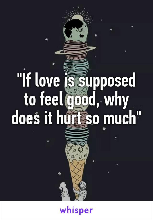 "If love is supposed to feel good, why does it hurt so much" 